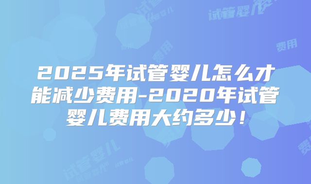 2025年试管婴儿怎么才能减少费用-2020年试管婴儿费用大约多少！