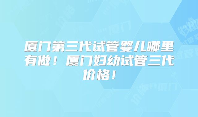 厦门第三代试管婴儿哪里有做！厦门妇幼试管三代价格！