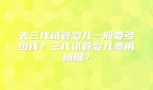 去三代试管婴儿一般要多少钱?三代试管婴儿费用明细?