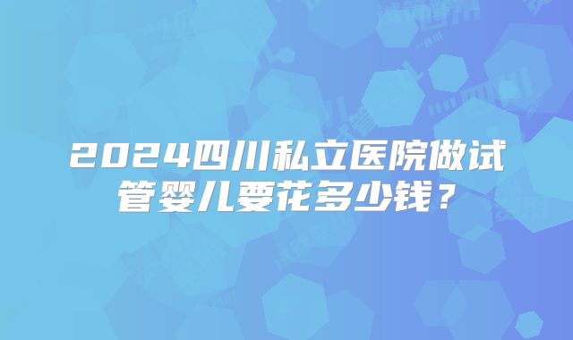 2024四川私立医院做试管婴儿要花多少钱？