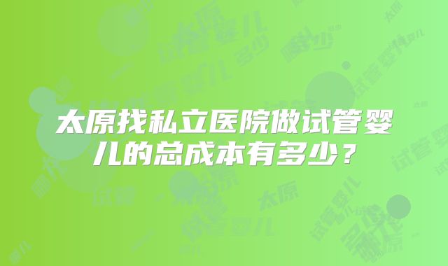 太原找私立医院做试管婴儿的总成本有多少？