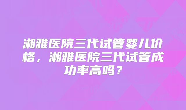 湘雅医院三代试管婴儿价格,湘雅医院三代试管成功率高吗?