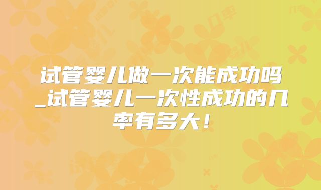 试管婴儿做一次能成功吗_试管婴儿一次性成功的几率有多大！
