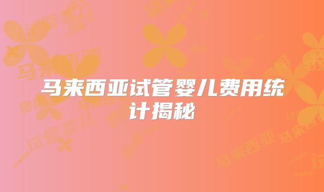 马来西亚试管婴儿费用统计揭秘