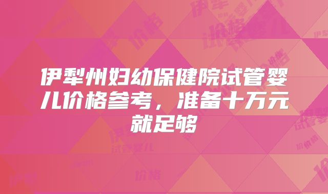 伊犁州妇幼保健院试管婴儿价格参考，准备十万元就足够