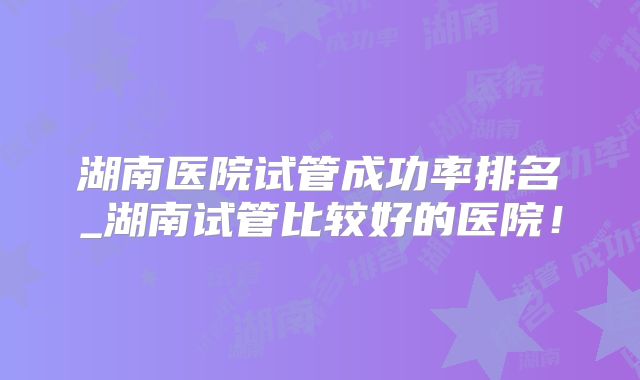 湖南医院试管成功率排名_湖南试管比较好的医院!
