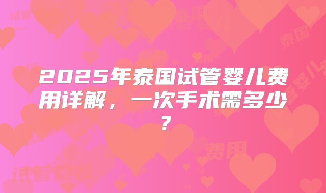 2025年泰国试管婴儿费用详解，一次手术需多少？