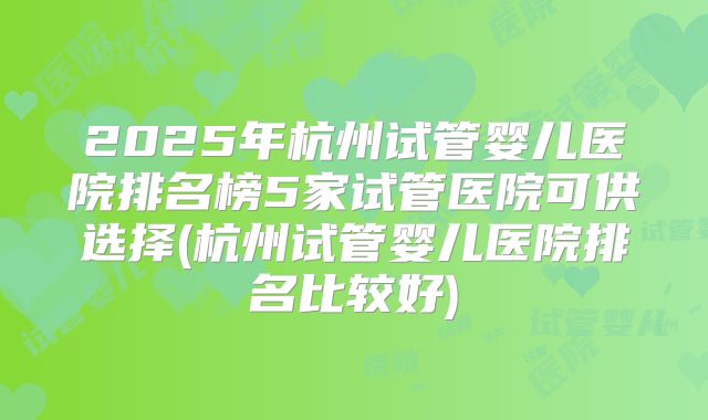 2025年杭州试管婴儿医院排名榜5家试管医院可供选择(杭州试管婴儿医院排名比较好)