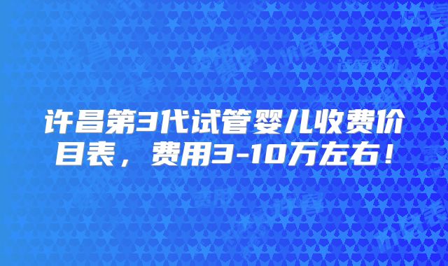 许昌第3代试管婴儿收费价目表，费用3-10万左右！