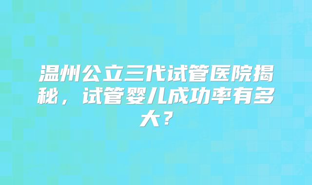 温州公立三代试管医院揭秘,试管婴儿成功率有多大?