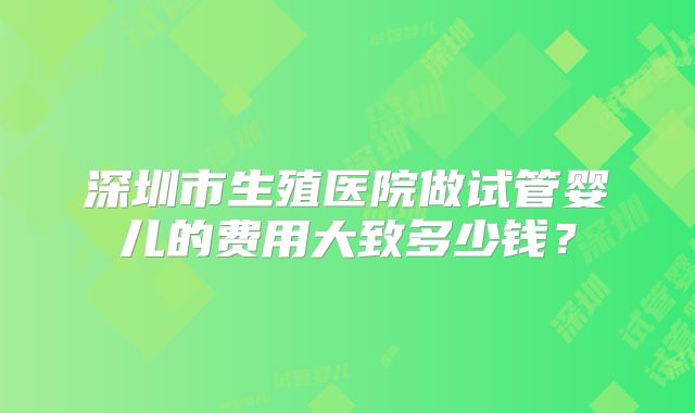深圳市生殖医院做试管婴儿的费用大致多少钱？