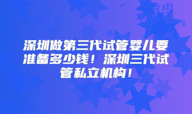 深圳做第三代试管婴儿要准备多少钱!深圳三代试管私立机构!