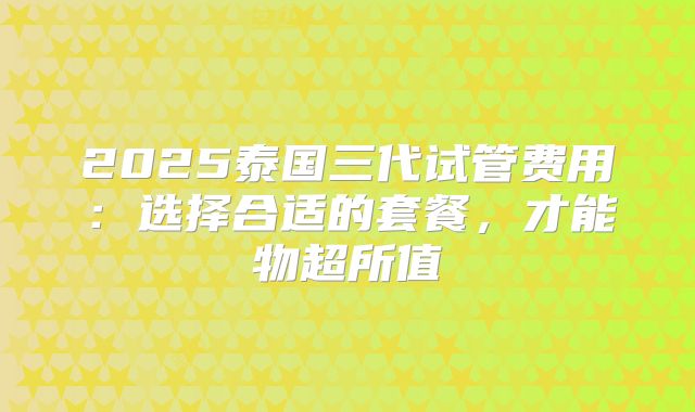 2025泰国三代试管费用:选择合适的套餐,才能物超所值