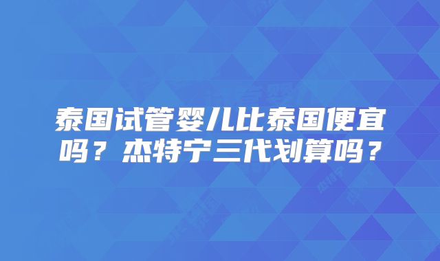 泰国试管婴儿比泰国便宜吗？杰特宁三代划算吗？