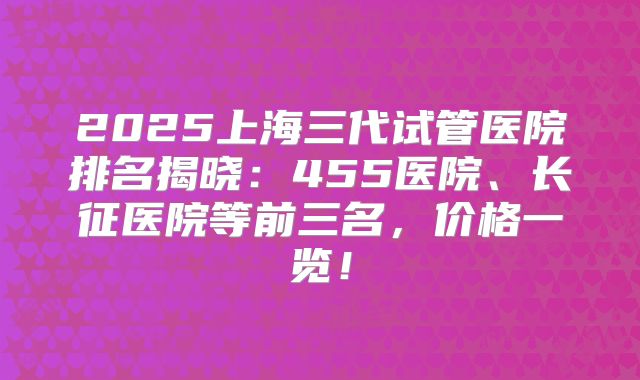 2025上海三代试管医院排名揭晓：455医院、长征医院等前三名，价格一览！