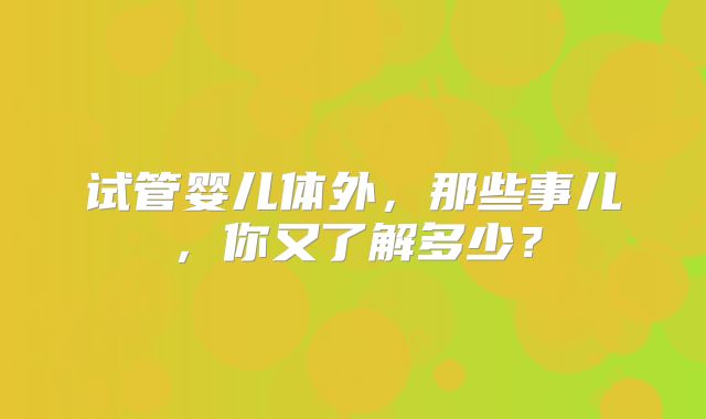 试管婴儿体外，那些事儿，你又了解多少？
