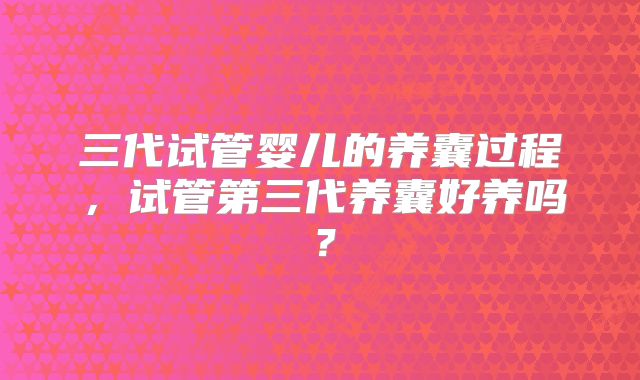 三代试管婴儿的养囊过程,试管第三代养囊好养吗?