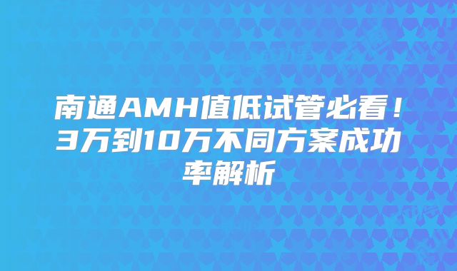 南通AMH值低试管必看!3万到10万不同方案成功率解析