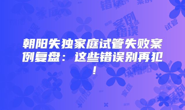 朝阳失独家庭试管失败案例复盘：这些错误别再犯！