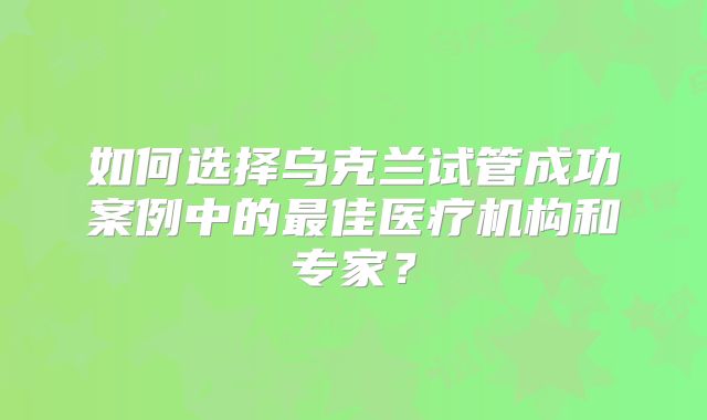 如何选择乌克兰试管成功案例中的最佳医疗机构和专家？