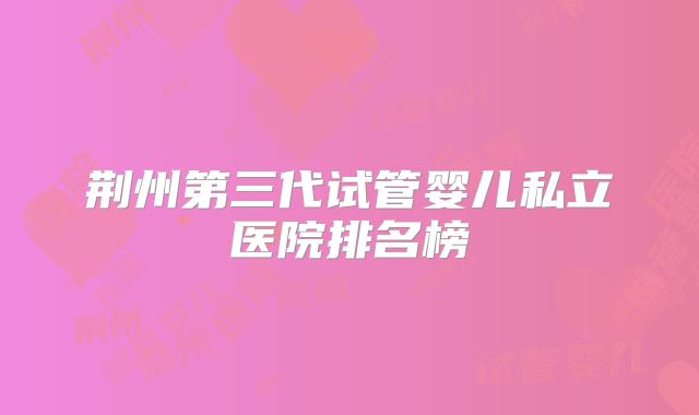 荆州第三代试管婴儿私立医院排名榜