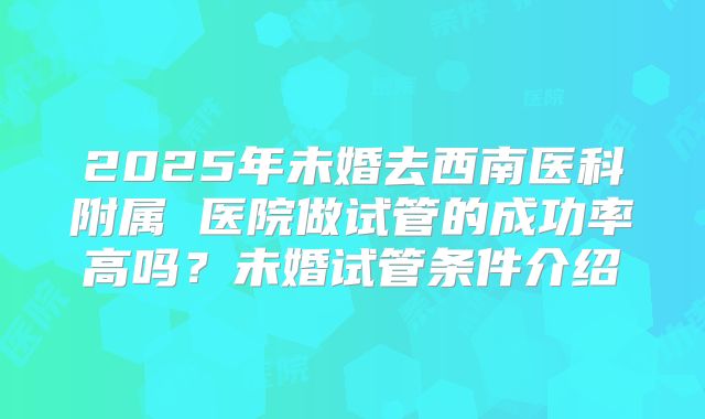 2025年未婚去西南医科附属 医院做试管的成功率高吗？未婚试管条件介绍