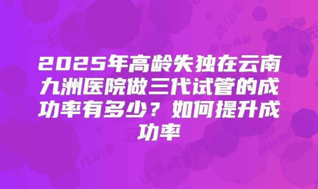 2025年高龄失独在云南九洲医院做三代试管的成功率有多少?如何提升成功率