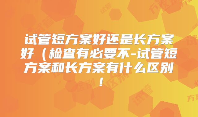 试管短方案好还是长方案好（检查有必要不-试管短方案和长方案有什么区别！