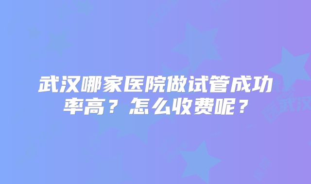 武汉哪家医院做试管成功率高?怎么收费呢?