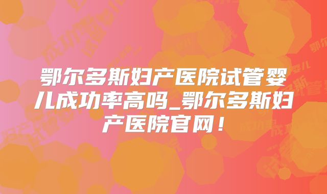 鄂尔多斯妇产医院试管婴儿成功率高吗_鄂尔多斯妇产医院官网!