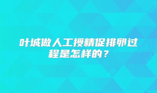 叶城做人工授精促排卵过程是怎样的？