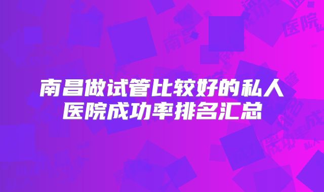 南昌做试管比较好的私人医院成功率排名汇总