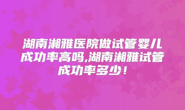 湖南湘雅医院做试管婴儿成功率高吗,湖南湘雅试管成功率多少！