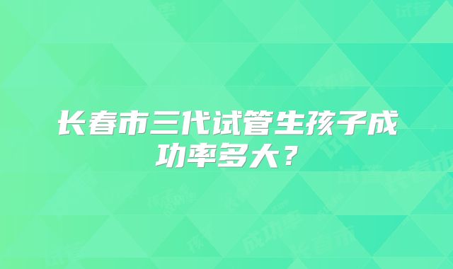 长春市三代试管生孩子成功率多大?