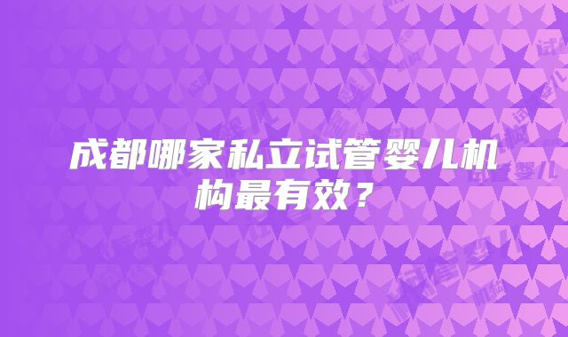 成都哪家私立试管婴儿机构最有效？