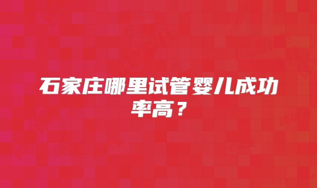 石家庄哪里试管婴儿成功率高?