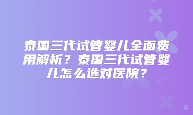 泰国三代试管婴儿全面费用解析?泰国三代试管婴儿怎么选对医院?