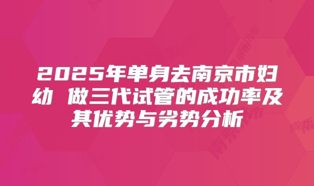 2025年单身去南京市妇幼 做三代试管的成功率及其优势与劣势分析