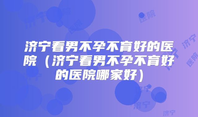 济宁看男不孕不育好的医院(济宁看男不孕不育好的医院哪家好)