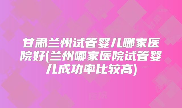 甘肃兰州试管婴儿哪家医院好(兰州哪家医院试管婴儿成功率比较高)