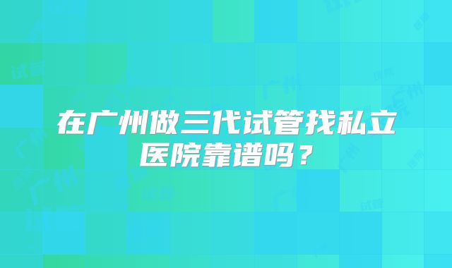在广州做三代试管找私立医院靠谱吗？