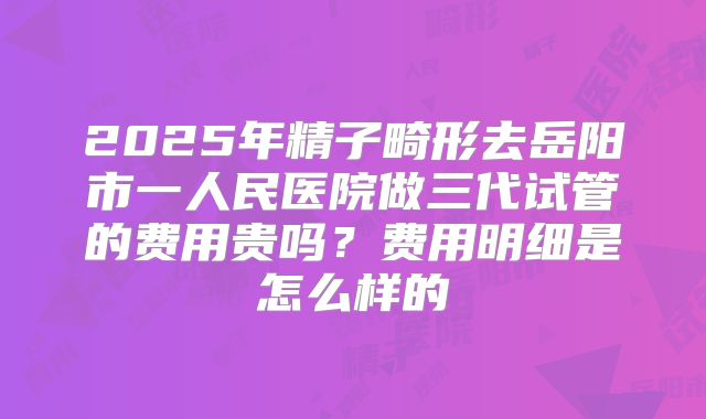 2025年精子畸形去岳阳市一人民医院做三代试管的费用贵吗？费用明细是怎么样的