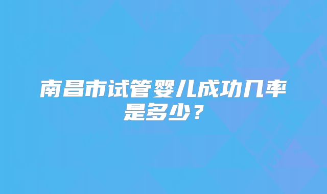 南昌市试管婴儿成功几率是多少?