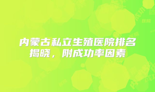 内蒙古私立生殖医院排名揭晓，附成功率因素