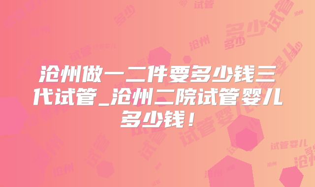 沧州做一二件要多少钱三代试管_沧州二院试管婴儿多少钱！