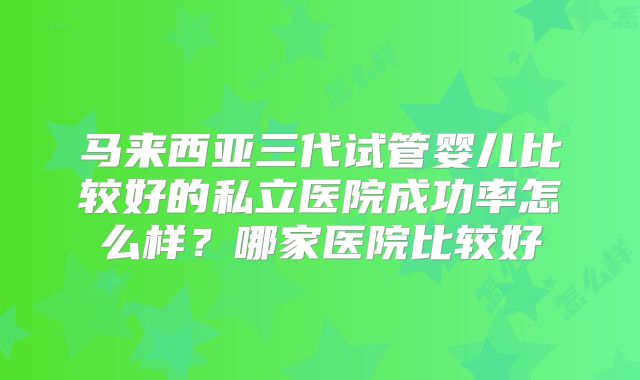 马来西亚三代试管婴儿比较好的私立医院成功率怎么样？哪家医院比较好