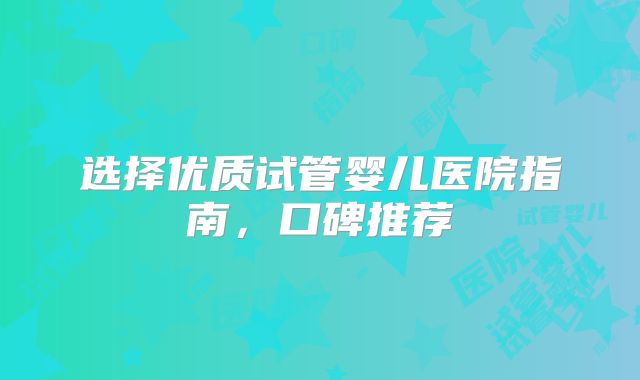 选择优质试管婴儿医院指南,口碑推荐