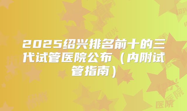 2025绍兴排名前十的三代试管医院公布（内附试管指南）