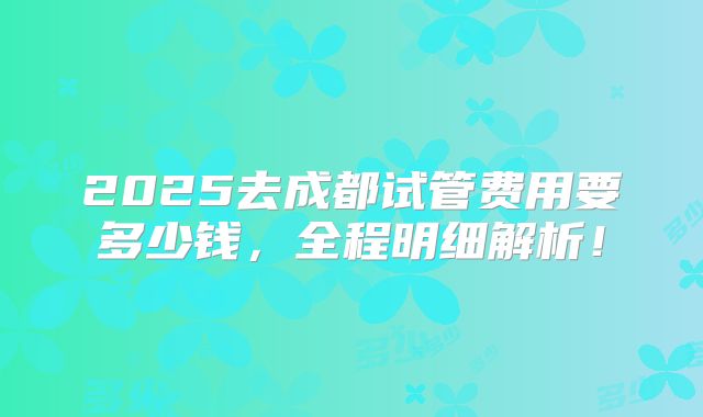 2025去成都试管费用要多少钱，全程明细解析！