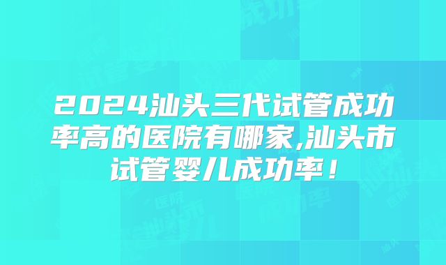 2024汕头三代试管成功率高的医院有哪家,汕头市试管婴儿成功率!